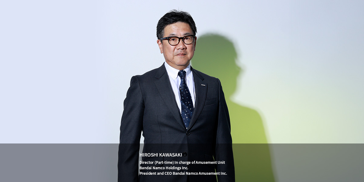 HIROSHI KAWASAKI Director (Part-time) In charge of Amusement Unit Bandai Namco Holdings Inc. President and CEO Bandai Namco Amusement Inc.