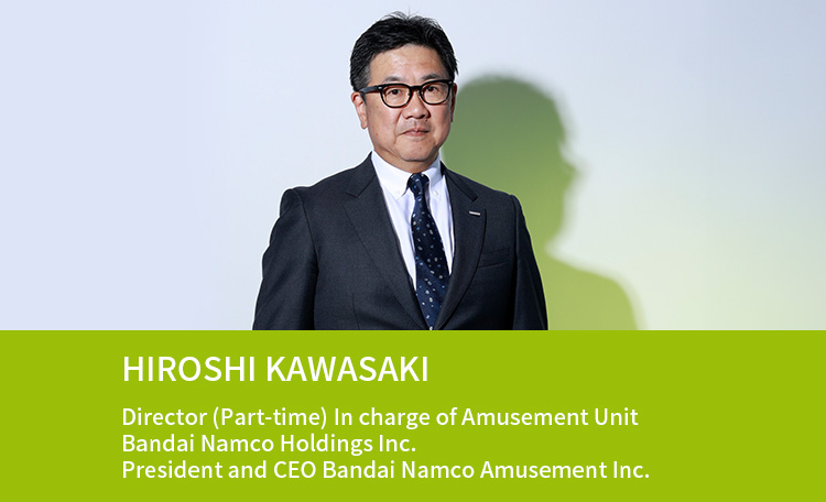 HIROSHI KAWASAKI Director (Part-time) In charge of Amusement Unit Bandai Namco Holdings Inc. President and CEO Bandai Namco Amusement Inc.