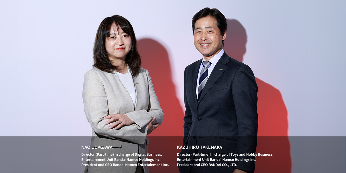 NAO UDAGAWA Director (Part-time) In charge of Digital Business, Entertainment Unit Bandai Namco Holdings Inc. President and CEO Bandai Namco Entertainment Inc. KAZUHIRO TAKENAKA Director (Part-time) In charge of Toys and Hobby Business, Entertainment Unit Bandai Namco Holdings Inc. President and CEO BANDAI CO., LTD.