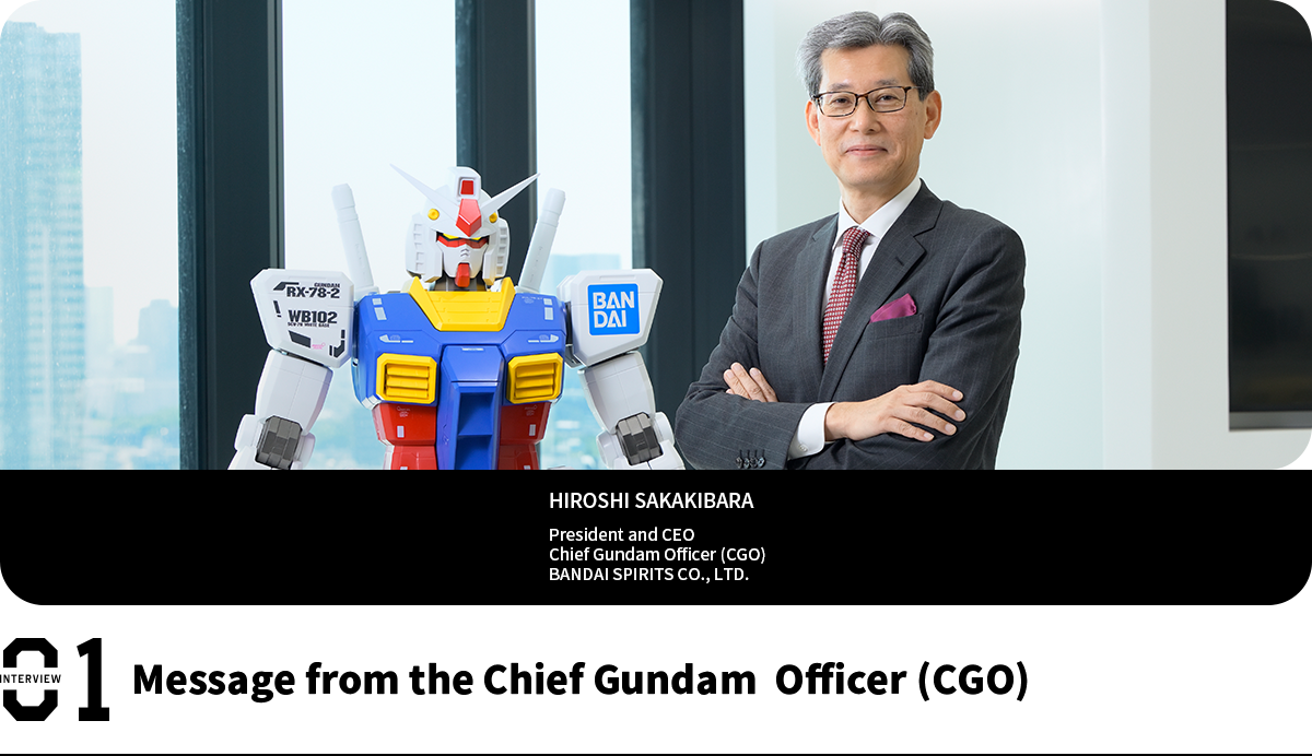 Message from the Chief Gundam Officer (CGO) HIROSHI SAKAKIBARA President and CEO Chief Gundam Officer (CGO) BANDAI SPIRITS CO., LTD.