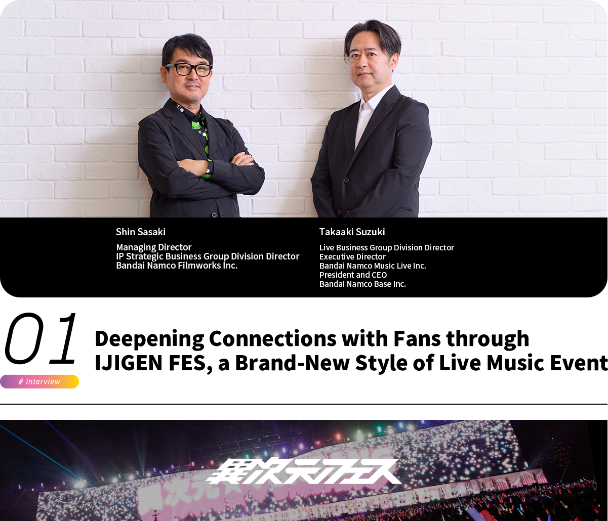 Deepening Connections with Fans through IJIGEN FES, a Brand-New Style of Live Music Event Shin Sasaki Managing Director IP Strategic Business Group Division Director Bandai Namco Filmworks Inc. Takaaki Suzuki Live Business Group Division Director Executive Director Bandai Namco Music Live Inc. President and CEO Bandai Namco Base Inc.