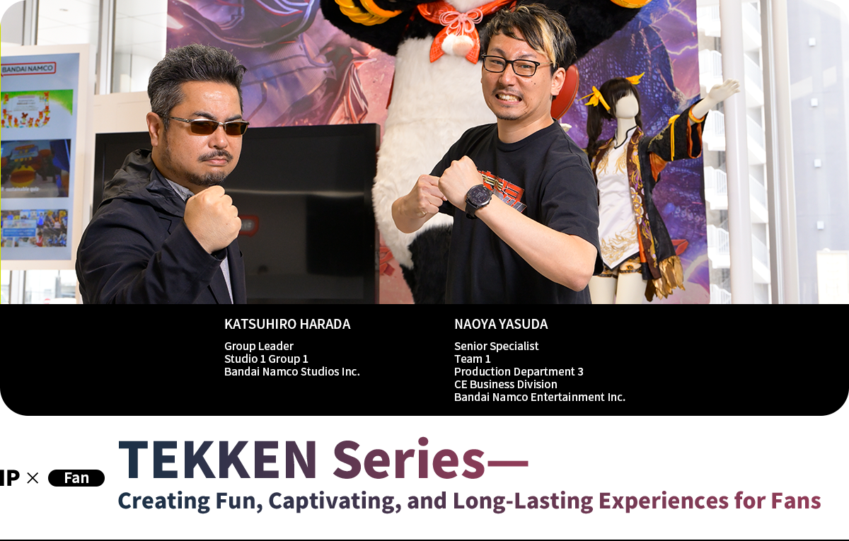 TEKKEN Series—Creating Fun, Captivating, and Long-Lasting Experiences for Fans KATSUHIRO HARADA Group Leader Studio 1 Group 1 Bandai Namco Studios Inc. NAOYA YASUDA Senior Specialist Team 1 Production Department 3 CE Business Division Bandai Namco Entertainment Inc.