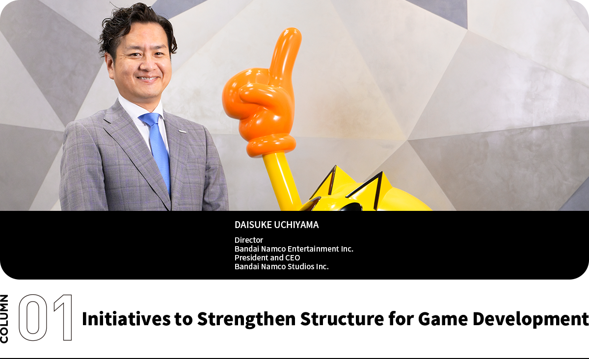 Initiatives to Strengthen Structure for Game Development DAISUKE UCHIYAMA Director Bandai Namco Entertainment Inc. President and CEO Bandai Namco Studios Inc.