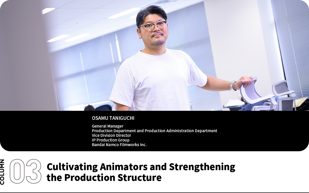 Cultivating Animators and Strengthening the Production Structure OSAMU TANIGUCHI General Manager Production Department and Production Administration Department Vice Division Director IP Production Group Bandai Namco Filmworks Inc.