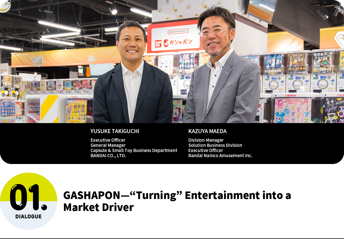 GASHAPON—“Turning” Entertainment into a Market Driver YUSUKE TAKIGUCHI Executive Officer General Manager Capsule & Small Toy Business Department BANDAI CO., LTD. KAZUYA MAEDA Division Manager Solution Business Division Executive Officer Bandai Namco Amusement Inc.