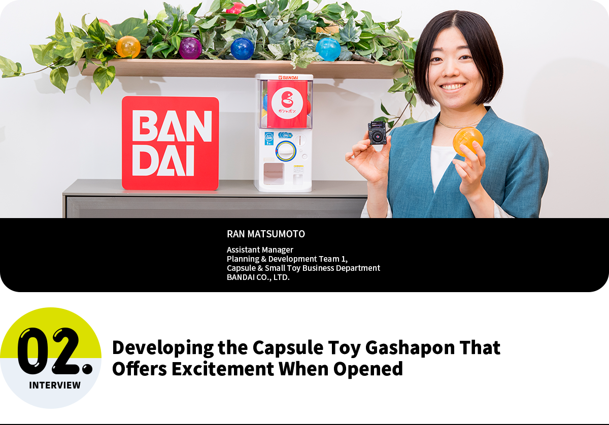 Developing the Capsule Toy Gashapon That Offers Excitement When Opened RAN MATSUMOTO Assistant Manager Planning & Development Team 1, Capsule & Small Toy Business Department BANDAI CO., LTD.
