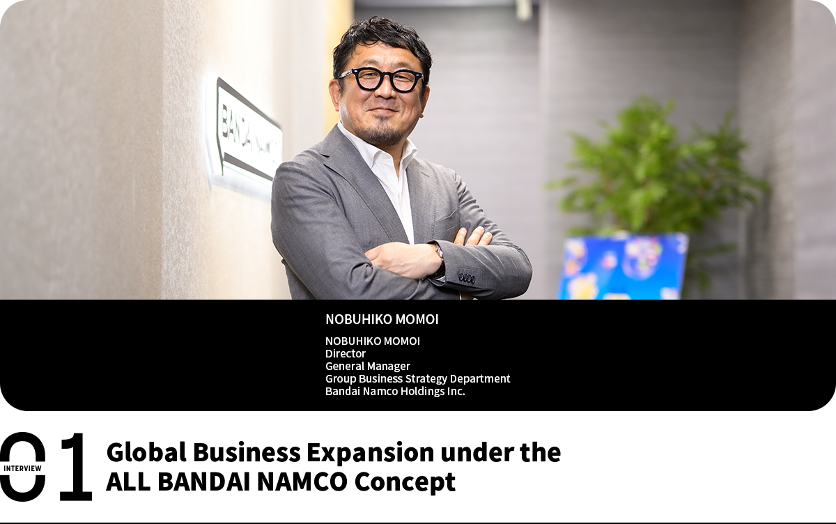 Global Business Expansion under the ALL BANDAI NAMCO Concept NOBUHIKO MOMOI Director General Manager Group Business Strategy Department Bandai Namco Holdings Inc.
