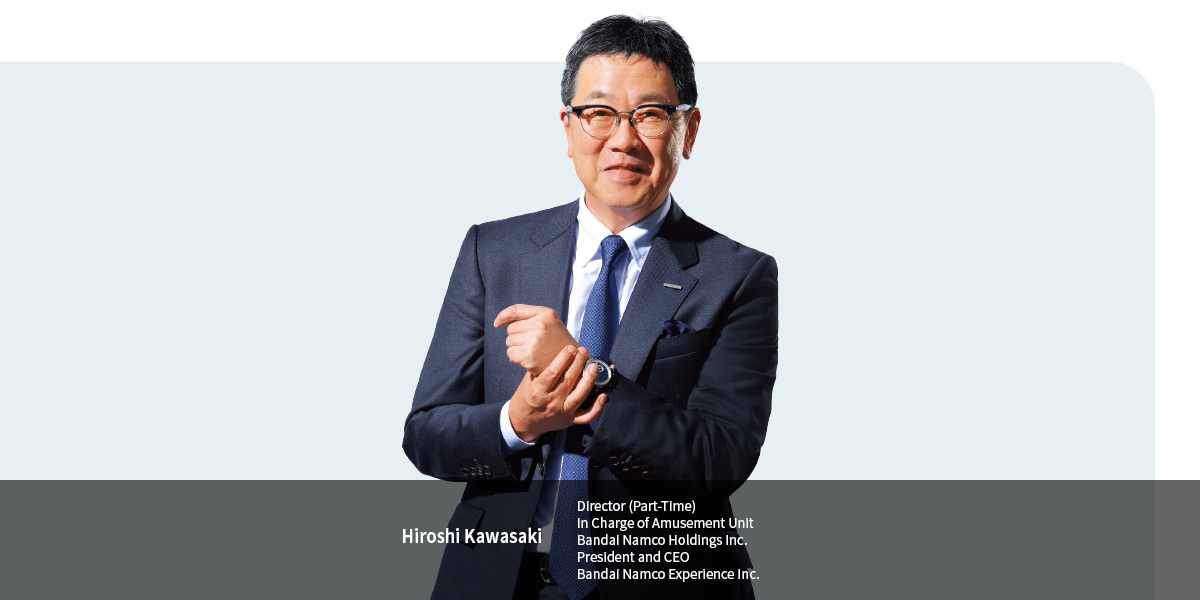 Hiroshi Kawasaki
Director (Part-Time) In Charge of Amusement Unit Bandai Namco Holdings Inc. President and CEO Bandai Namco Experience Inc.