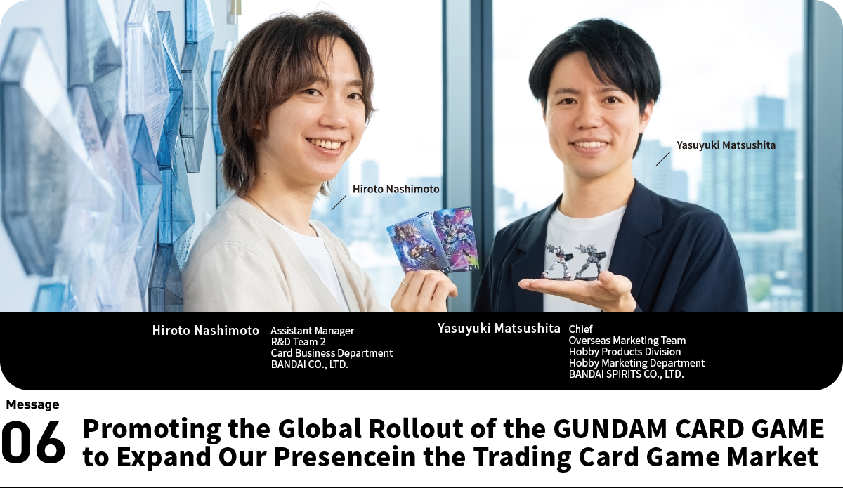 Left:Hiroto Nashimoto Assistant Manager R&D Team 2 Card Business Department BANDAI CO., LTD. Right:Yasuyuki Matsushita Chief Overseas Marketing Team Hobby Products Division Hobby Marketing Department BANDAI SPIRITS CO., LTD.