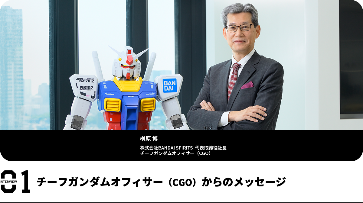 チーフガンダムオフィサー(CGO)からのメッセージ 榊原 博 株式会社BANDAI SPIRITS 代表取締役社長 チーフガンダムオフィサー(CGO)