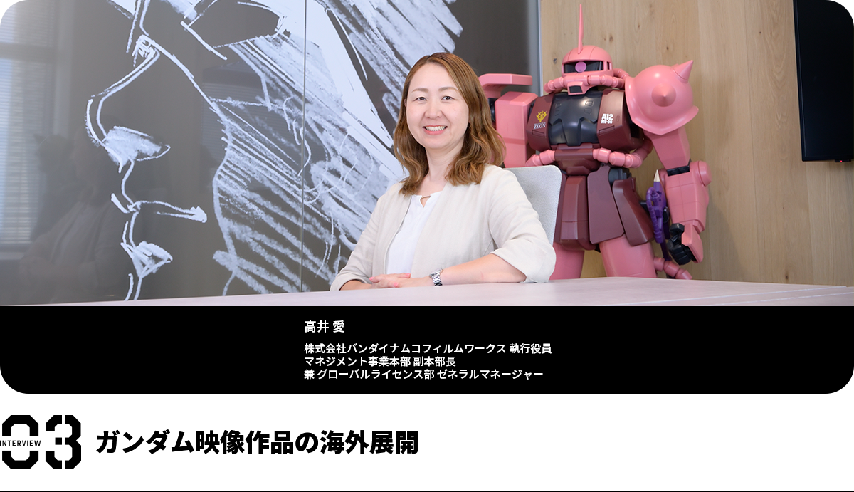 ガンダム映像作品の海外展開 髙井 愛 株式会社バンダイナムコフィルムワークス 執行役員 マネジメント事業本部 副本部長 兼 グローバルライセンス部 ゼネラルマネージャー