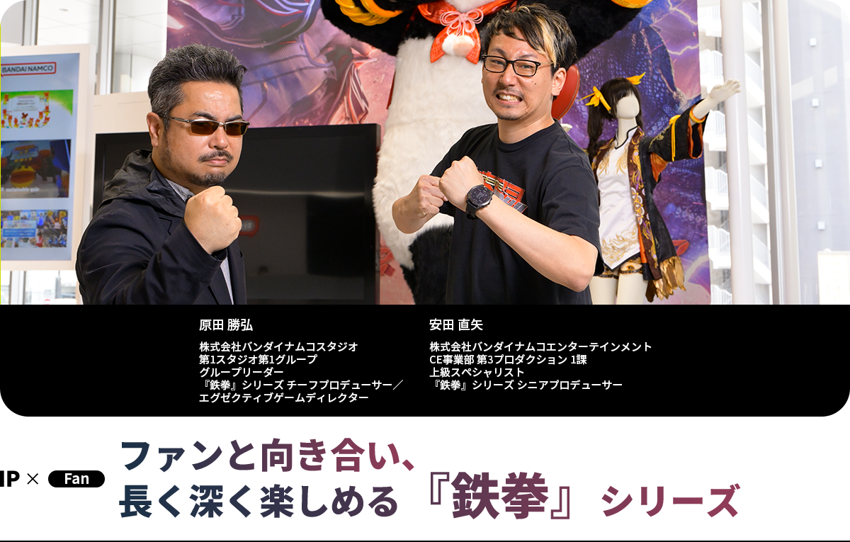 ファンと向き合い、長く深く楽しめる『鉄拳』シリーズ 原田 勝弘 株式会社バンダイナムコスタジオ 第1スタジオ第1グループ グループリーダー 『鉄拳』シリーズ チーフプロデューサー/エグゼクティブゲームディレクター 安田 直矢 株式会社バンダイナムコエンターテインメント CE事業部 第3プロダクション 1課 上級スペシャリスト 『鉄拳』シリーズ シニアプロデューサー