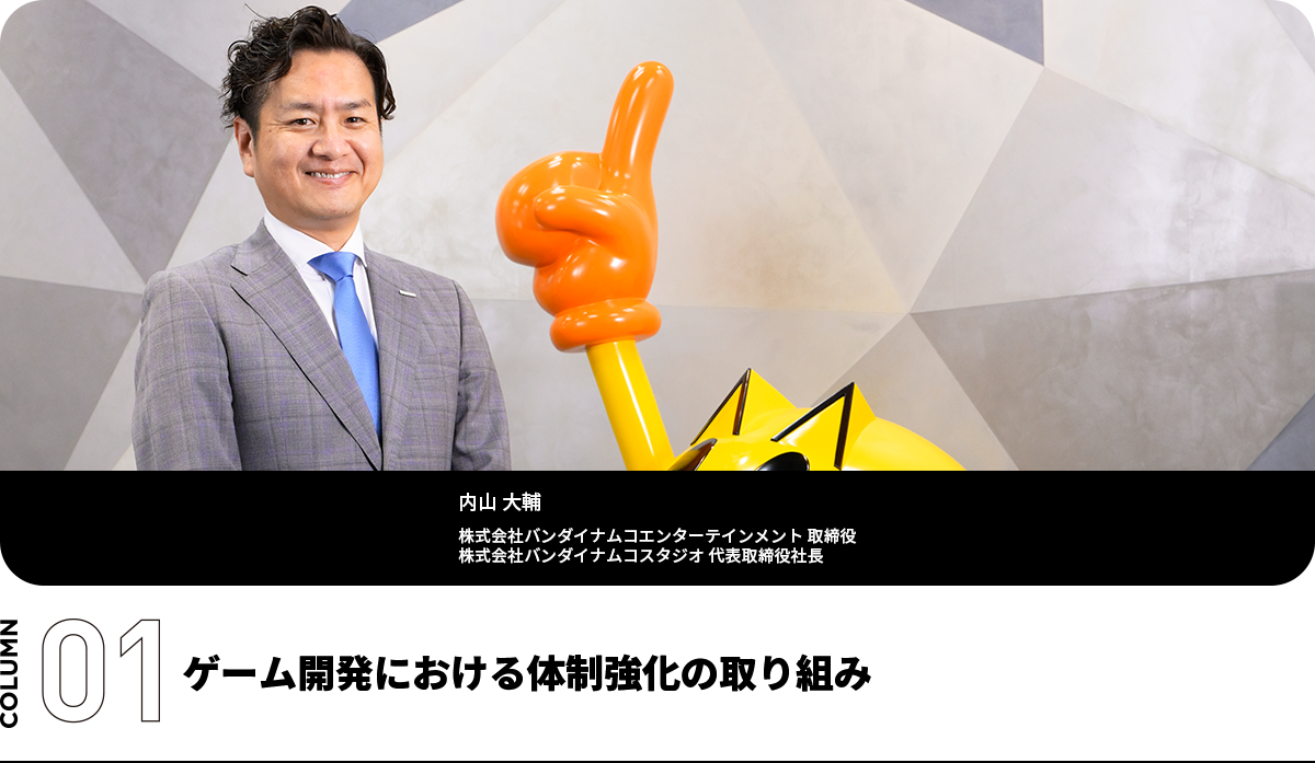 ゲーム開発における体制強化の取り組み 内山 大輔 株式会社バンダイナムコエンターテインメント 取締役 株式会社バンダイナムコスタジオ 代表取締役社長