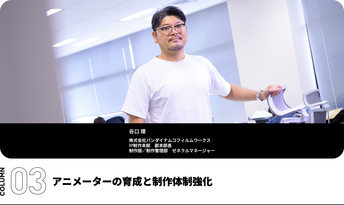 アニメーターの育成と制作体制強化 谷口 理 株式会社バンダイナムコフィルムワークス IP制作本部 副本部長 制作部/制作管理部 ゼネラルマネージャー