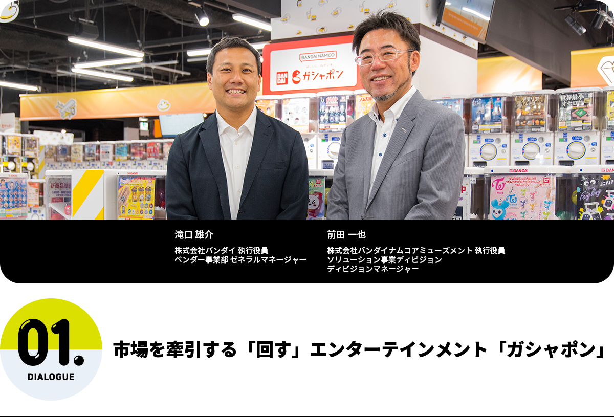市場を牽引する「回す」エンターテインメント「ガシャポン」 滝口 雄介 株式会社バンダイ 執行役員 ベンダー事業部 ゼネラルマネージャー 前田 一也 株式会社バンダイナムコアミューズメント 執行役員 ソリューション事業ディビジョン ディビジョンマネージャー
