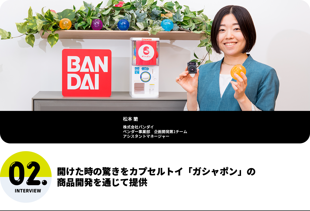 開けた時の驚きをカプセルトイ「ガシャポン」の商品開発を通じて提供 松本 蘭 株式会社バンダイ ベンダー事業部 企画開発第1チーム アシスタントマネージャー