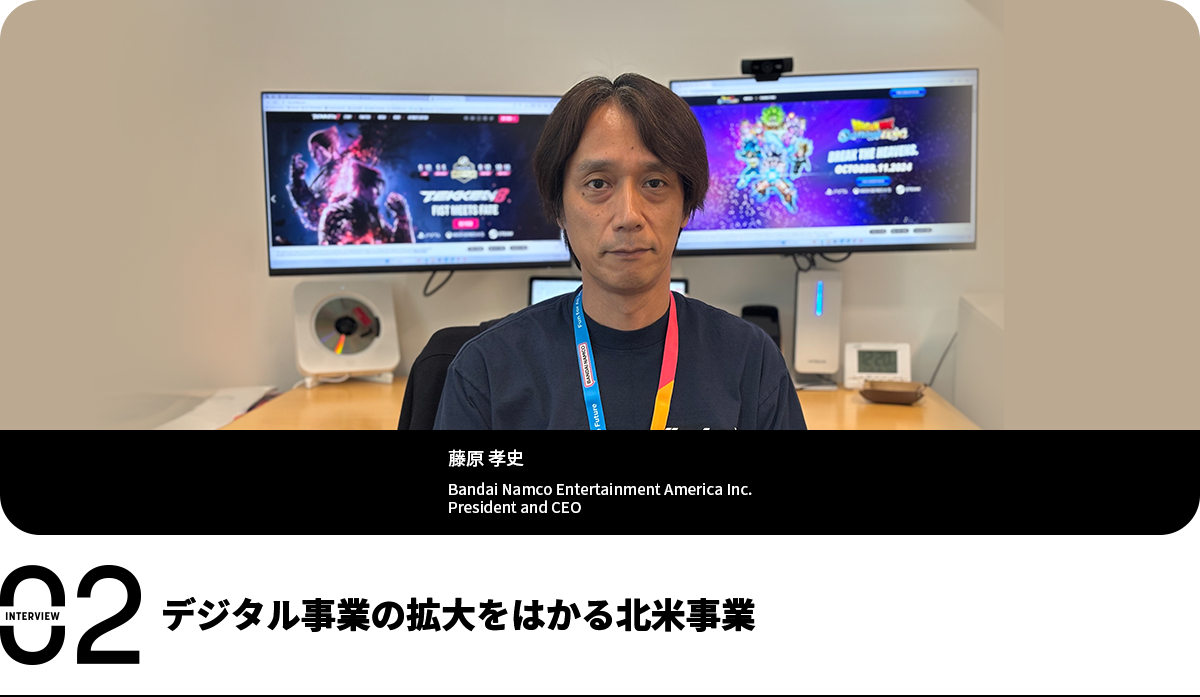 デジタル事業の拡大をはかる北米事業 藤原 孝史 Bandai Namco Entertainment America Inc. President and CEO