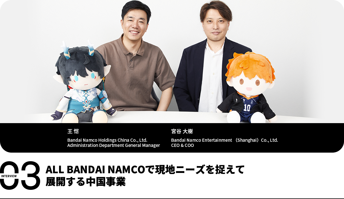 ALL BANDAI NAMCOで現地ニーズを捉えて展開する中国事業 王 恺 Bandai Namco Holdings China Co., Ltd. Administration Department General Manager 宮谷 大樹 Bandai Namco Entertainment(Shanghai)Co., Ltd. CEO & COO