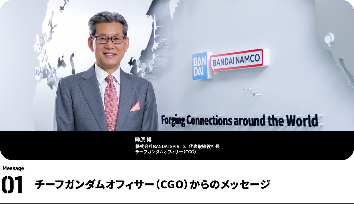 榊原 博 Hiroshi Sakakibara
株式会社BANDAI SPIRITS 代表取締役社長 チーフガンダムオフィサー(CGO)