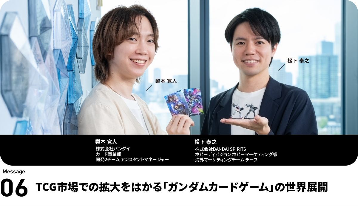 左:梨本 寛人 Hiroto Nashimoto 株式会社バンダイ
カード事業部 開発2チーム アシスタントマネージャー 右:松下 泰之 Yasuyuki Matsushita 株式会社BANDAI SPIRITS ホビーディビジョン ホビーマーケティング部 海外マーケティングチーム チーフ