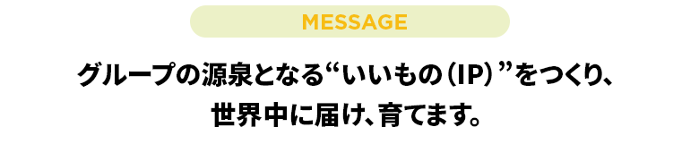 グループの源泉となる“いいもの(IP)”をつくり、世界中に届け、育てます。