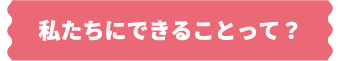 私たちにできることって?
