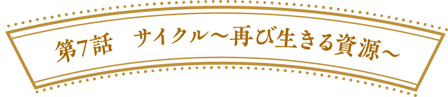 第７話　サイクル～再び生きる資源～
