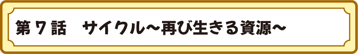 第７話　サイクル～再び生きる資源～