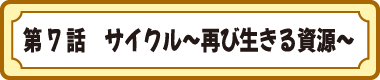第７話　サイクル～再び生きる資源～