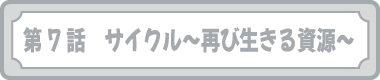 第７話　サイクル～再び生きる資源～
